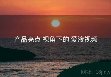 产品亮点 视角下的 爱液视频