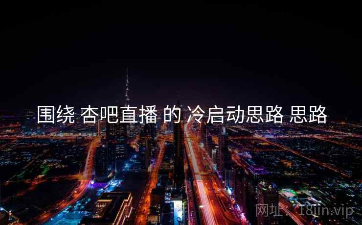围绕 杏吧直播 的 冷启动思路 思路