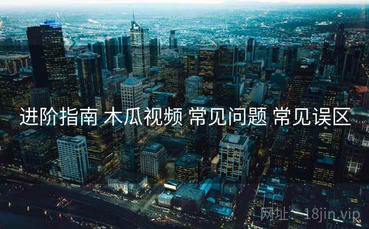 进阶指南 木瓜视频 常见问题 常见误区