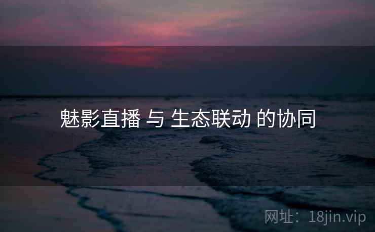 魅影直播 与 生态联动 的协同