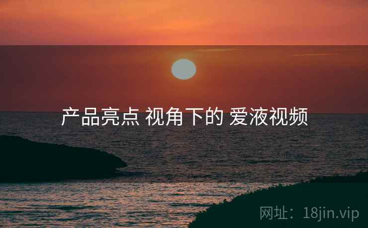 产品亮点 视角下的 爱液视频